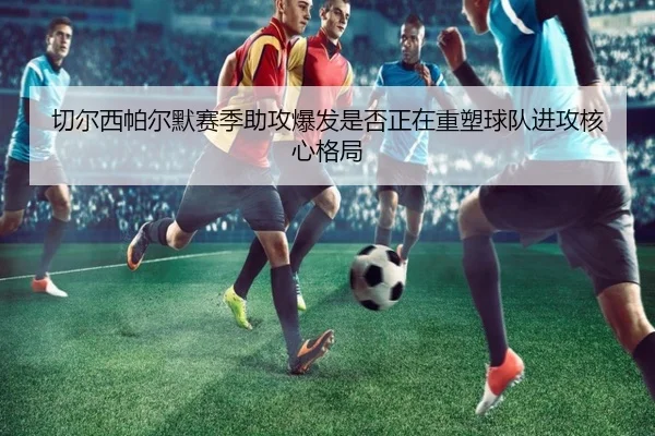 切尔西帕尔默赛季助攻爆发是否正在重塑球队进攻核心格局