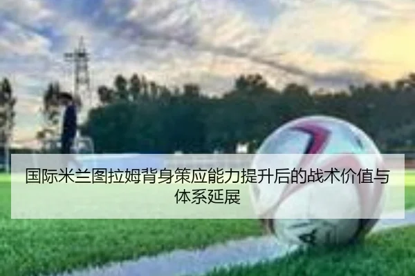 国际米兰图拉姆背身策应能力提升后的战术价值与体系延展