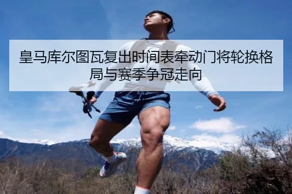 皇马库尔图瓦复出时间表牵动门将轮换格局与赛季争冠走向