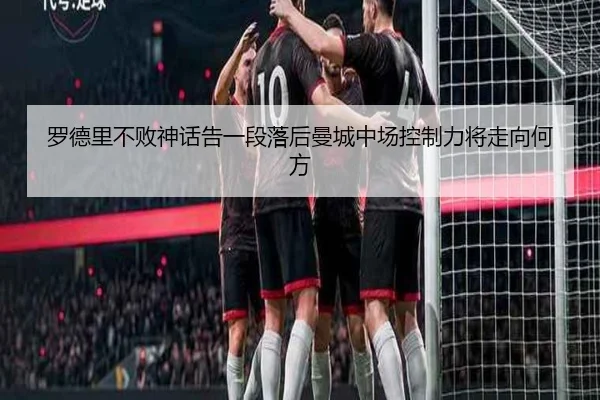 罗德里不败神话告一段落后曼城中场控制力将走向何方