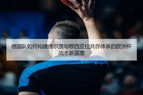 德国队如何构建维尔茨与穆西亚拉共存体系的欧洲杯战术新蓝图