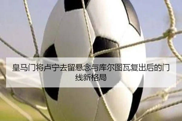 皇马门将卢宁去留悬念与库尔图瓦复出后的门线新格局