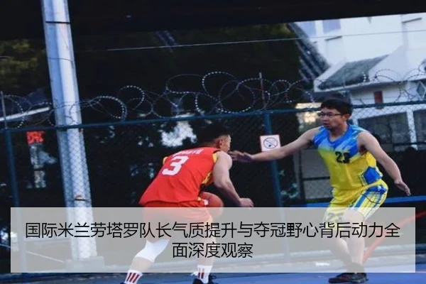 国际米兰劳塔罗队长气质提升与夺冠野心背后动力全面深度观察
