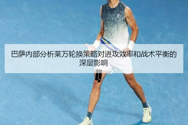 巴萨内部分析莱万轮换策略对进攻效率和战术平衡的深层影响