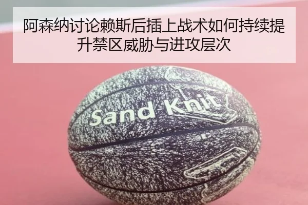 阿森纳讨论赖斯后插上战术如何持续提升禁区威胁与进攻层次